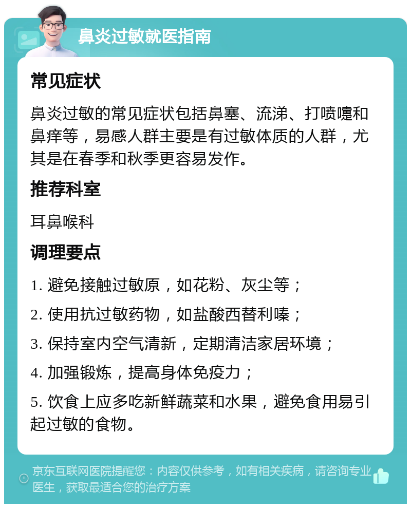 鼻炎过敏就医指南 常见症状 鼻炎过敏的常见症状包括鼻塞、流涕、打喷嚏和鼻痒等，易感人群主要是有过敏体质的人群，尤其是在春季和秋季更容易发作。 推荐科室 耳鼻喉科 调理要点 1. 避免接触过敏原，如花粉、灰尘等； 2. 使用抗过敏药物，如盐酸西替利嗪； 3. 保持室内空气清新，定期清洁家居环境； 4. 加强锻炼，提高身体免疫力； 5. 饮食上应多吃新鲜蔬菜和水果，避免食用易引起过敏的食物。