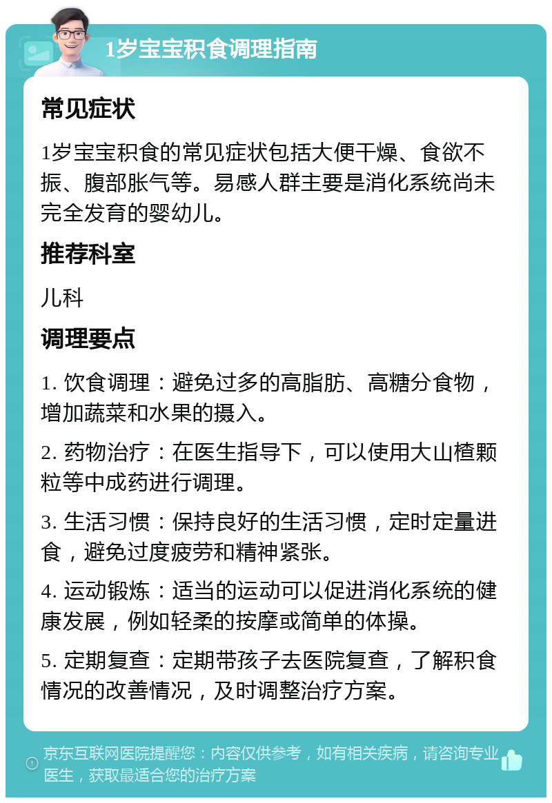 1岁宝宝积食调理指南 常见症状 1岁宝宝积食的常见症状包括大便干燥、食欲不振、腹部胀气等。易感人群主要是消化系统尚未完全发育的婴幼儿。 推荐科室 儿科 调理要点 1. 饮食调理：避免过多的高脂肪、高糖分食物，增加蔬菜和水果的摄入。 2. 药物治疗：在医生指导下，可以使用大山楂颗粒等中成药进行调理。 3. 生活习惯：保持良好的生活习惯，定时定量进食，避免过度疲劳和精神紧张。 4. 运动锻炼：适当的运动可以促进消化系统的健康发展，例如轻柔的按摩或简单的体操。 5. 定期复查：定期带孩子去医院复查，了解积食情况的改善情况，及时调整治疗方案。