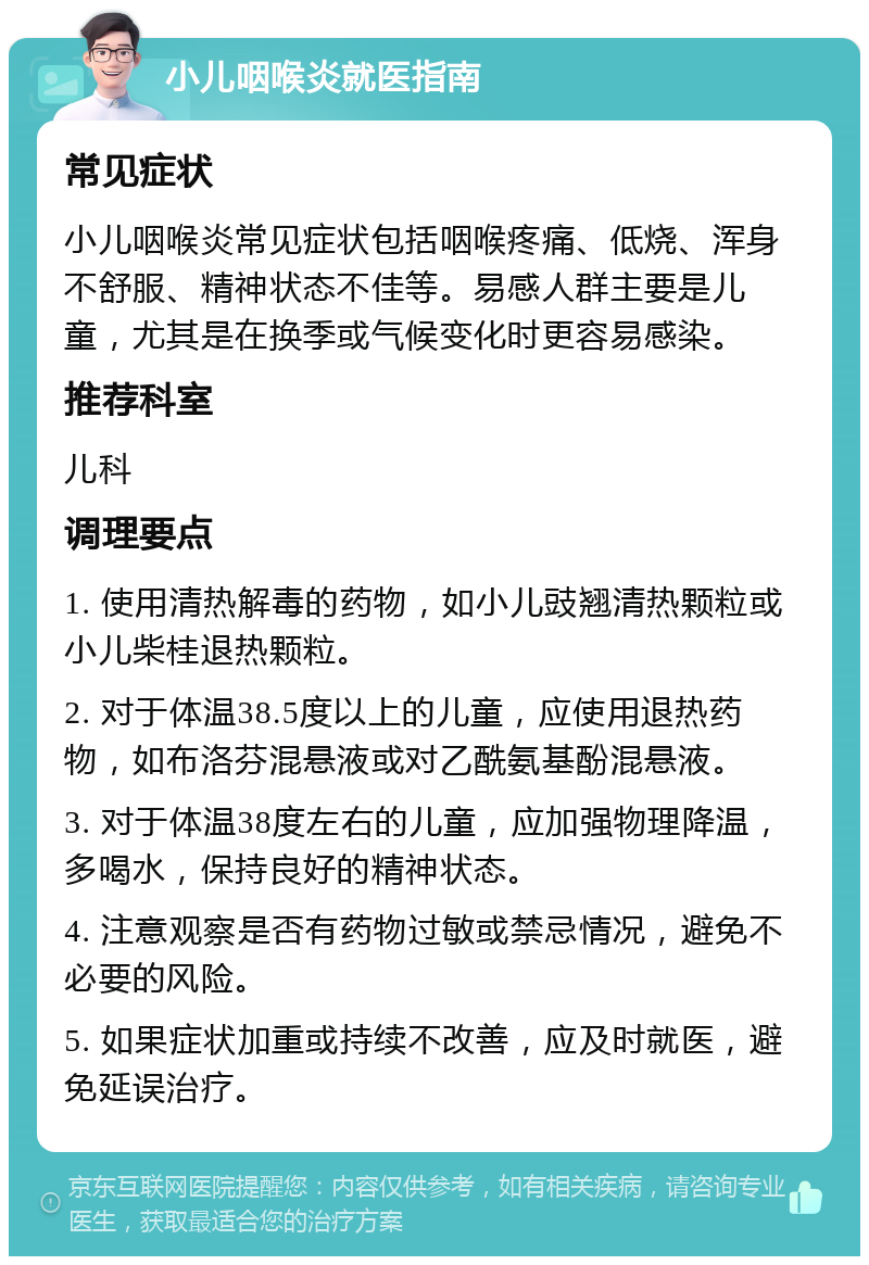 小儿咽喉炎就医指南 常见症状 小儿咽喉炎常见症状包括咽喉疼痛、低烧、浑身不舒服、精神状态不佳等。易感人群主要是儿童，尤其是在换季或气候变化时更容易感染。 推荐科室 儿科 调理要点 1. 使用清热解毒的药物，如小儿豉翘清热颗粒或小儿柴桂退热颗粒。 2. 对于体温38.5度以上的儿童，应使用退热药物，如布洛芬混悬液或对乙酰氨基酚混悬液。 3. 对于体温38度左右的儿童，应加强物理降温，多喝水，保持良好的精神状态。 4. 注意观察是否有药物过敏或禁忌情况，避免不必要的风险。 5. 如果症状加重或持续不改善，应及时就医，避免延误治疗。