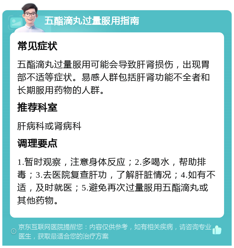 五酯滴丸过量服用指南 常见症状 五酯滴丸过量服用可能会导致肝肾损伤，出现胃部不适等症状。易感人群包括肝肾功能不全者和长期服用药物的人群。 推荐科室 肝病科或肾病科 调理要点 1.暂时观察，注意身体反应；2.多喝水，帮助排毒；3.去医院复查肝功，了解肝脏情况；4.如有不适，及时就医；5.避免再次过量服用五酯滴丸或其他药物。