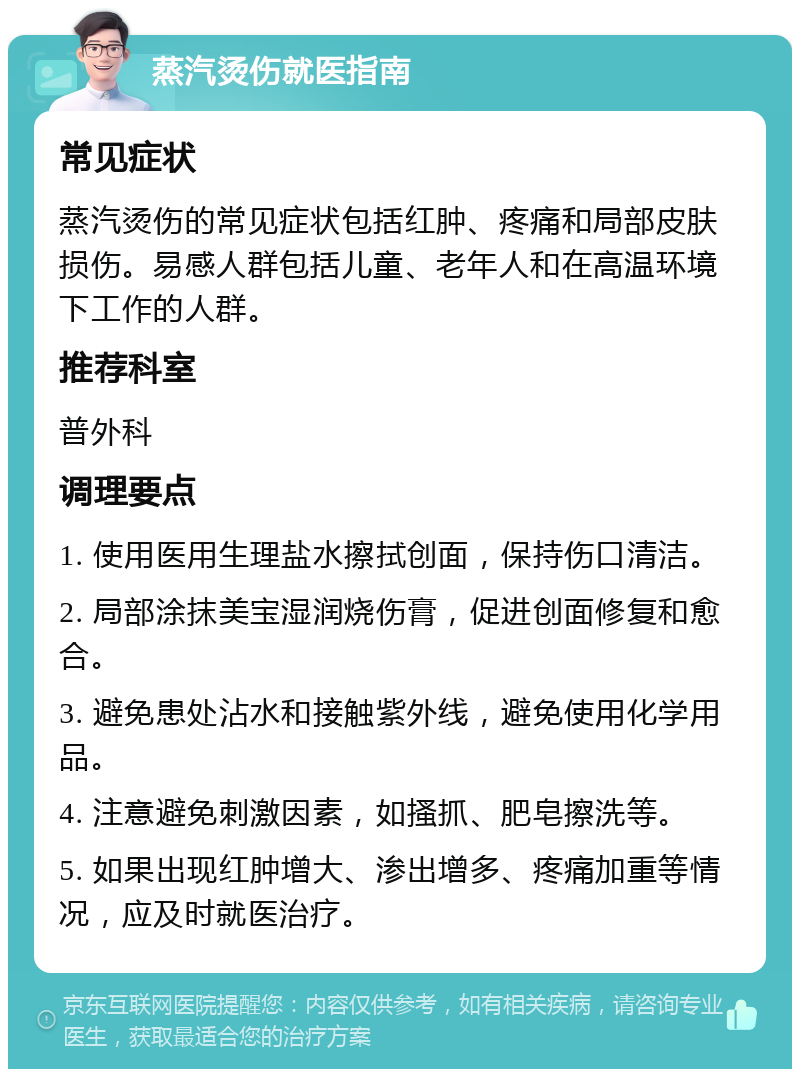 蒸汽烫伤就医指南 常见症状 蒸汽烫伤的常见症状包括红肿、疼痛和局部皮肤损伤。易感人群包括儿童、老年人和在高温环境下工作的人群。 推荐科室 普外科 调理要点 1. 使用医用生理盐水擦拭创面，保持伤口清洁。 2. 局部涂抹美宝湿润烧伤膏，促进创面修复和愈合。 3. 避免患处沾水和接触紫外线，避免使用化学用品。 4. 注意避免刺激因素，如搔抓、肥皂擦洗等。 5. 如果出现红肿增大、渗出增多、疼痛加重等情况，应及时就医治疗。