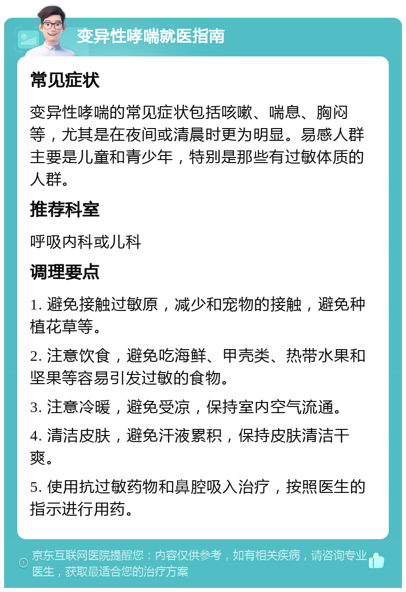 变异性哮喘就医指南 常见症状 变异性哮喘的常见症状包括咳嗽、喘息、胸闷等，尤其是在夜间或清晨时更为明显。易感人群主要是儿童和青少年，特别是那些有过敏体质的人群。 推荐科室 呼吸内科或儿科 调理要点 1. 避免接触过敏原，减少和宠物的接触，避免种植花草等。 2. 注意饮食，避免吃海鲜、甲壳类、热带水果和坚果等容易引发过敏的食物。 3. 注意冷暖，避免受凉，保持室内空气流通。 4. 清洁皮肤，避免汗液累积，保持皮肤清洁干爽。 5. 使用抗过敏药物和鼻腔吸入治疗，按照医生的指示进行用药。