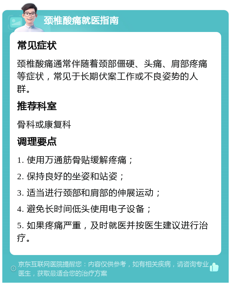 颈椎酸痛就医指南 常见症状 颈椎酸痛通常伴随着颈部僵硬、头痛、肩部疼痛等症状，常见于长期伏案工作或不良姿势的人群。 推荐科室 骨科或康复科 调理要点 1. 使用万通筋骨贴缓解疼痛； 2. 保持良好的坐姿和站姿； 3. 适当进行颈部和肩部的伸展运动； 4. 避免长时间低头使用电子设备； 5. 如果疼痛严重，及时就医并按医生建议进行治疗。