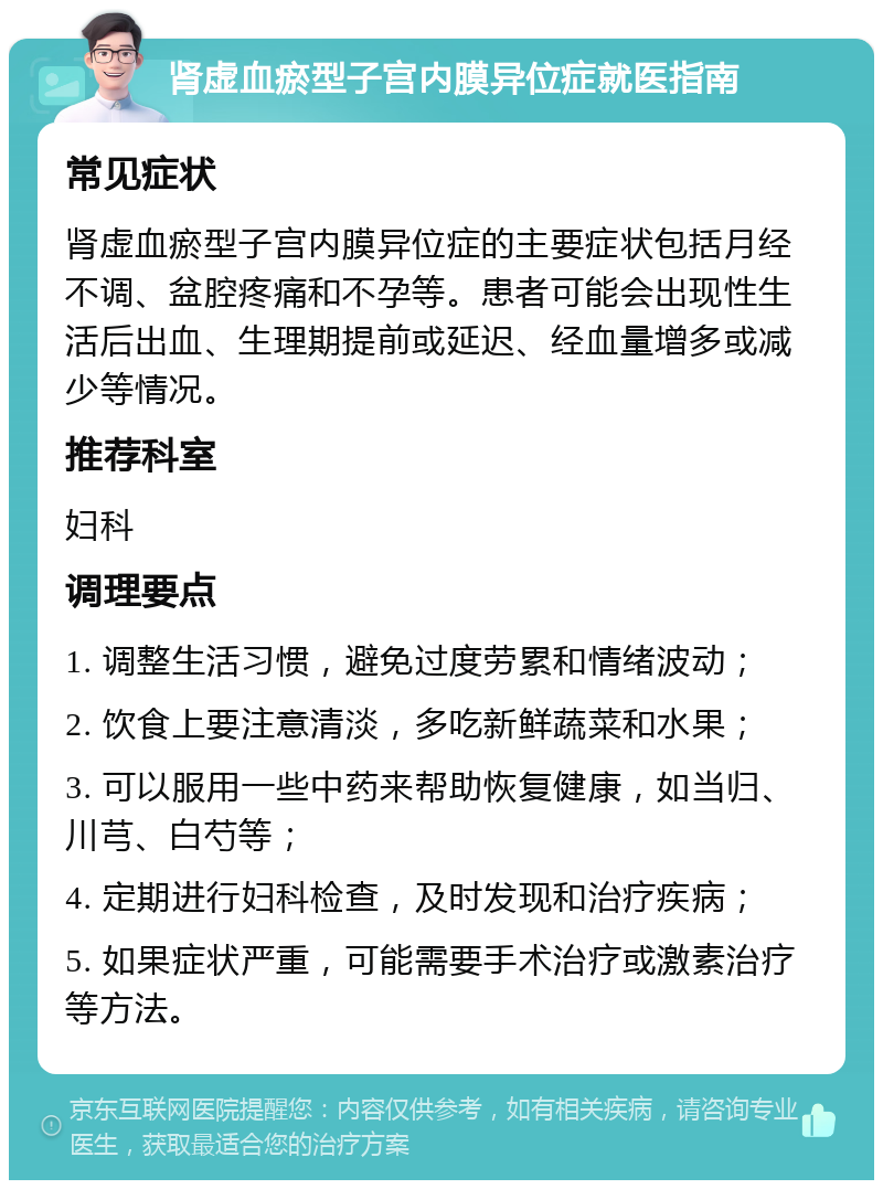 肾虚血瘀型子宫内膜异位症就医指南 常见症状 肾虚血瘀型子宫内膜异位症的主要症状包括月经不调、盆腔疼痛和不孕等。患者可能会出现性生活后出血、生理期提前或延迟、经血量增多或减少等情况。 推荐科室 妇科 调理要点 1. 调整生活习惯，避免过度劳累和情绪波动； 2. 饮食上要注意清淡，多吃新鲜蔬菜和水果； 3. 可以服用一些中药来帮助恢复健康，如当归、川芎、白芍等； 4. 定期进行妇科检查，及时发现和治疗疾病； 5. 如果症状严重，可能需要手术治疗或激素治疗等方法。