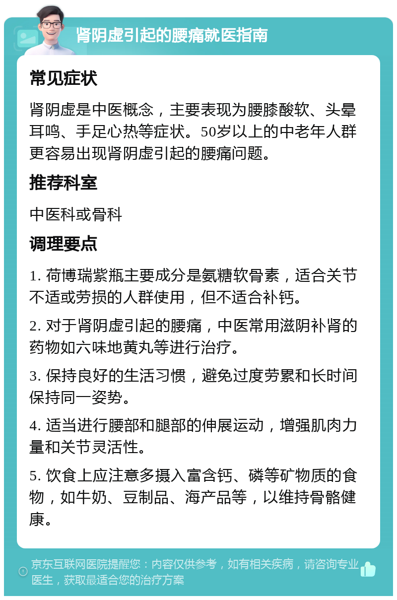 肾阴虚引起的腰痛就医指南 常见症状 肾阴虚是中医概念，主要表现为腰膝酸软、头晕耳鸣、手足心热等症状。50岁以上的中老年人群更容易出现肾阴虚引起的腰痛问题。 推荐科室 中医科或骨科 调理要点 1. 荷博瑞紫瓶主要成分是氨糖软骨素，适合关节不适或劳损的人群使用，但不适合补钙。 2. 对于肾阴虚引起的腰痛，中医常用滋阴补肾的药物如六味地黄丸等进行治疗。 3. 保持良好的生活习惯，避免过度劳累和长时间保持同一姿势。 4. 适当进行腰部和腿部的伸展运动，增强肌肉力量和关节灵活性。 5. 饮食上应注意多摄入富含钙、磷等矿物质的食物，如牛奶、豆制品、海产品等，以维持骨骼健康。