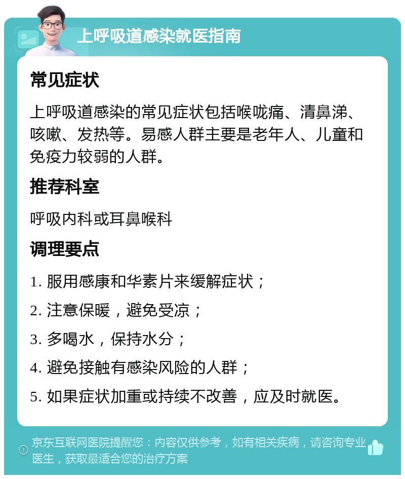 上呼吸道感染就医指南 常见症状 上呼吸道感染的常见症状包括喉咙痛、清鼻涕、咳嗽、发热等。易感人群主要是老年人、儿童和免疫力较弱的人群。 推荐科室 呼吸内科或耳鼻喉科 调理要点 1. 服用感康和华素片来缓解症状； 2. 注意保暖，避免受凉； 3. 多喝水，保持水分； 4. 避免接触有感染风险的人群； 5. 如果症状加重或持续不改善，应及时就医。