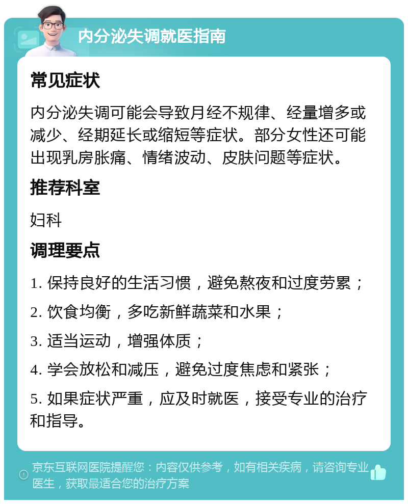 内分泌失调就医指南 常见症状 内分泌失调可能会导致月经不规律、经量增多或减少、经期延长或缩短等症状。部分女性还可能出现乳房胀痛、情绪波动、皮肤问题等症状。 推荐科室 妇科 调理要点 1. 保持良好的生活习惯，避免熬夜和过度劳累； 2. 饮食均衡，多吃新鲜蔬菜和水果； 3. 适当运动，增强体质； 4. 学会放松和减压，避免过度焦虑和紧张； 5. 如果症状严重，应及时就医，接受专业的治疗和指导。