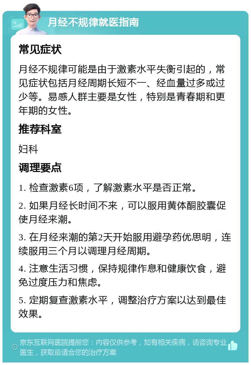 月经不规律就医指南 常见症状 月经不规律可能是由于激素水平失衡引起的，常见症状包括月经周期长短不一、经血量过多或过少等。易感人群主要是女性，特别是青春期和更年期的女性。 推荐科室 妇科 调理要点 1. 检查激素6项，了解激素水平是否正常。 2. 如果月经长时间不来，可以服用黄体酮胶囊促使月经来潮。 3. 在月经来潮的第2天开始服用避孕药优思明，连续服用三个月以调理月经周期。 4. 注意生活习惯，保持规律作息和健康饮食，避免过度压力和焦虑。 5. 定期复查激素水平，调整治疗方案以达到最佳效果。