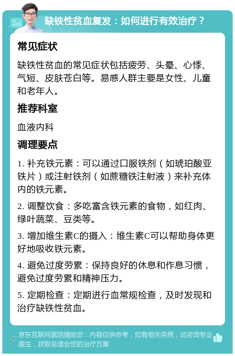 缺铁性贫血复发：如何进行有效治疗？ 常见症状 缺铁性贫血的常见症状包括疲劳、头晕、心悸、气短、皮肤苍白等。易感人群主要是女性、儿童和老年人。 推荐科室 血液内科 调理要点 1. 补充铁元素：可以通过口服铁剂（如琥珀酸亚铁片）或注射铁剂（如蔗糖铁注射液）来补充体内的铁元素。 2. 调整饮食：多吃富含铁元素的食物，如红肉、绿叶蔬菜、豆类等。 3. 增加维生素C的摄入：维生素C可以帮助身体更好地吸收铁元素。 4. 避免过度劳累：保持良好的休息和作息习惯，避免过度劳累和精神压力。 5. 定期检查：定期进行血常规检查，及时发现和治疗缺铁性贫血。