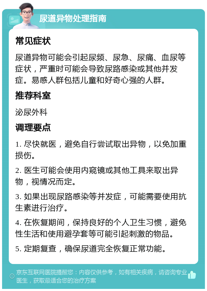 尿道异物处理指南 常见症状 尿道异物可能会引起尿频、尿急、尿痛、血尿等症状，严重时可能会导致尿路感染或其他并发症。易感人群包括儿童和好奇心强的人群。 推荐科室 泌尿外科 调理要点 1. 尽快就医，避免自行尝试取出异物，以免加重损伤。 2. 医生可能会使用内窥镜或其他工具来取出异物，视情况而定。 3. 如果出现尿路感染等并发症，可能需要使用抗生素进行治疗。 4. 在恢复期间，保持良好的个人卫生习惯，避免性生活和使用避孕套等可能引起刺激的物品。 5. 定期复查，确保尿道完全恢复正常功能。