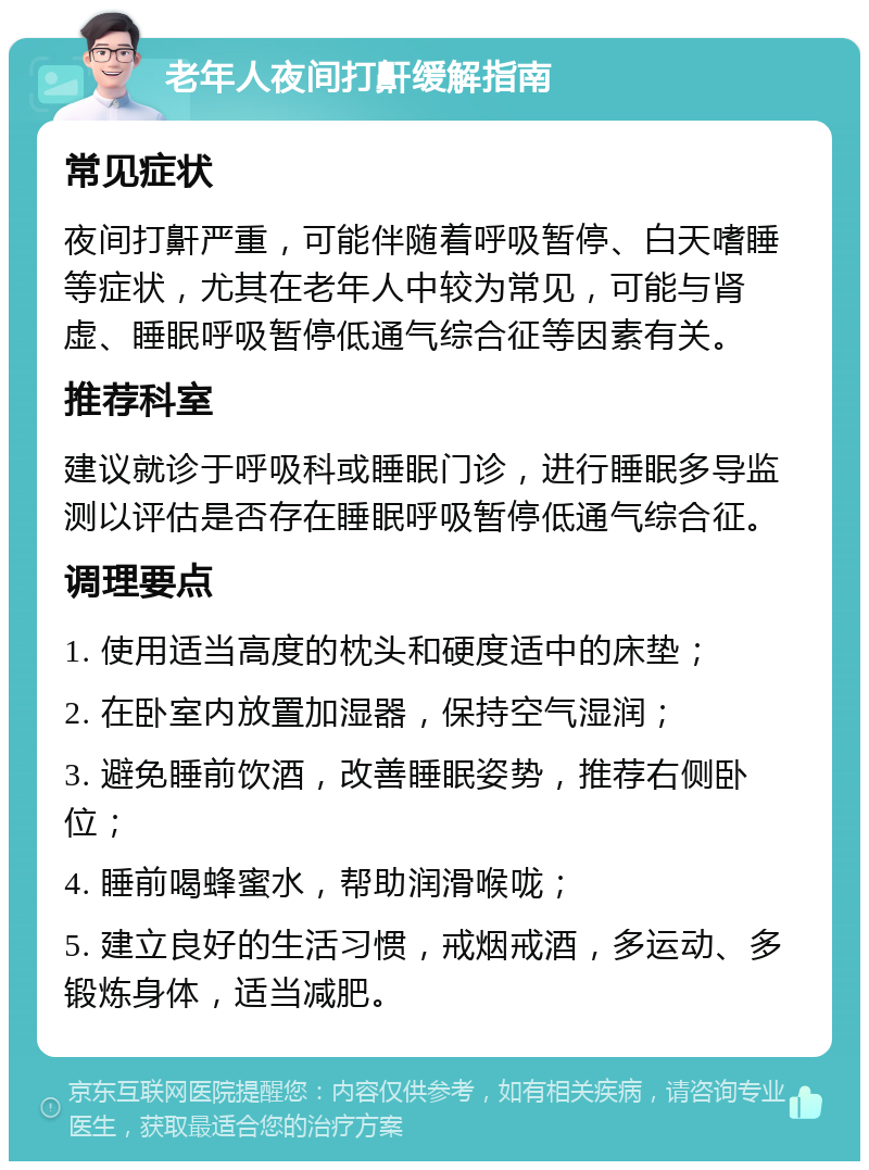 老年人夜间打鼾缓解指南 常见症状 夜间打鼾严重，可能伴随着呼吸暂停、白天嗜睡等症状，尤其在老年人中较为常见，可能与肾虚、睡眠呼吸暂停低通气综合征等因素有关。 推荐科室 建议就诊于呼吸科或睡眠门诊，进行睡眠多导监测以评估是否存在睡眠呼吸暂停低通气综合征。 调理要点 1. 使用适当高度的枕头和硬度适中的床垫； 2. 在卧室内放置加湿器，保持空气湿润； 3. 避免睡前饮酒，改善睡眠姿势，推荐右侧卧位； 4. 睡前喝蜂蜜水，帮助润滑喉咙； 5. 建立良好的生活习惯，戒烟戒酒，多运动、多锻炼身体，适当减肥。