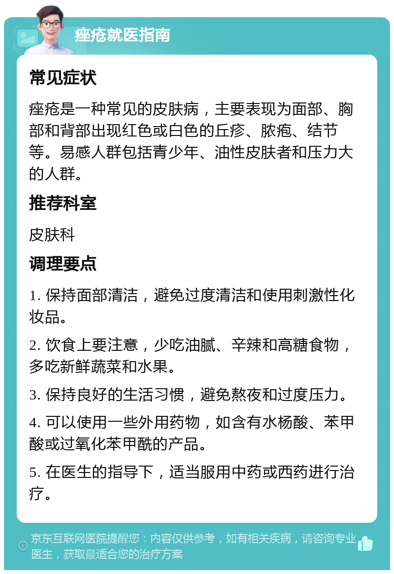 痤疮就医指南 常见症状 痤疮是一种常见的皮肤病，主要表现为面部、胸部和背部出现红色或白色的丘疹、脓疱、结节等。易感人群包括青少年、油性皮肤者和压力大的人群。 推荐科室 皮肤科 调理要点 1. 保持面部清洁，避免过度清洁和使用刺激性化妆品。 2. 饮食上要注意，少吃油腻、辛辣和高糖食物，多吃新鲜蔬菜和水果。 3. 保持良好的生活习惯，避免熬夜和过度压力。 4. 可以使用一些外用药物，如含有水杨酸、苯甲酸或过氧化苯甲酰的产品。 5. 在医生的指导下，适当服用中药或西药进行治疗。