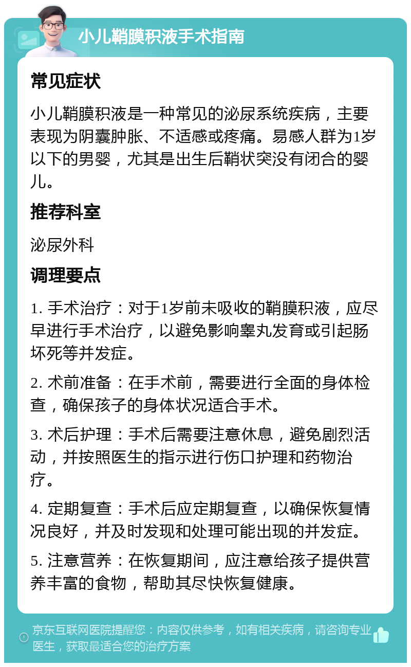 小儿鞘膜积液手术指南 常见症状 小儿鞘膜积液是一种常见的泌尿系统疾病，主要表现为阴囊肿胀、不适感或疼痛。易感人群为1岁以下的男婴，尤其是出生后鞘状突没有闭合的婴儿。 推荐科室 泌尿外科 调理要点 1. 手术治疗：对于1岁前未吸收的鞘膜积液，应尽早进行手术治疗，以避免影响睾丸发育或引起肠坏死等并发症。 2. 术前准备：在手术前，需要进行全面的身体检查，确保孩子的身体状况适合手术。 3. 术后护理：手术后需要注意休息，避免剧烈活动，并按照医生的指示进行伤口护理和药物治疗。 4. 定期复查：手术后应定期复查，以确保恢复情况良好，并及时发现和处理可能出现的并发症。 5. 注意营养：在恢复期间，应注意给孩子提供营养丰富的食物，帮助其尽快恢复健康。