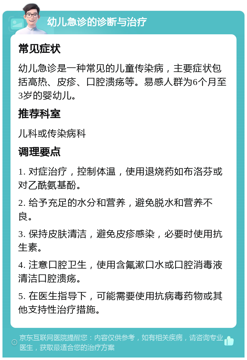 幼儿急诊的诊断与治疗 常见症状 幼儿急诊是一种常见的儿童传染病，主要症状包括高热、皮疹、口腔溃疡等。易感人群为6个月至3岁的婴幼儿。 推荐科室 儿科或传染病科 调理要点 1. 对症治疗，控制体温，使用退烧药如布洛芬或对乙酰氨基酚。 2. 给予充足的水分和营养，避免脱水和营养不良。 3. 保持皮肤清洁，避免皮疹感染，必要时使用抗生素。 4. 注意口腔卫生，使用含氟漱口水或口腔消毒液清洁口腔溃疡。 5. 在医生指导下，可能需要使用抗病毒药物或其他支持性治疗措施。