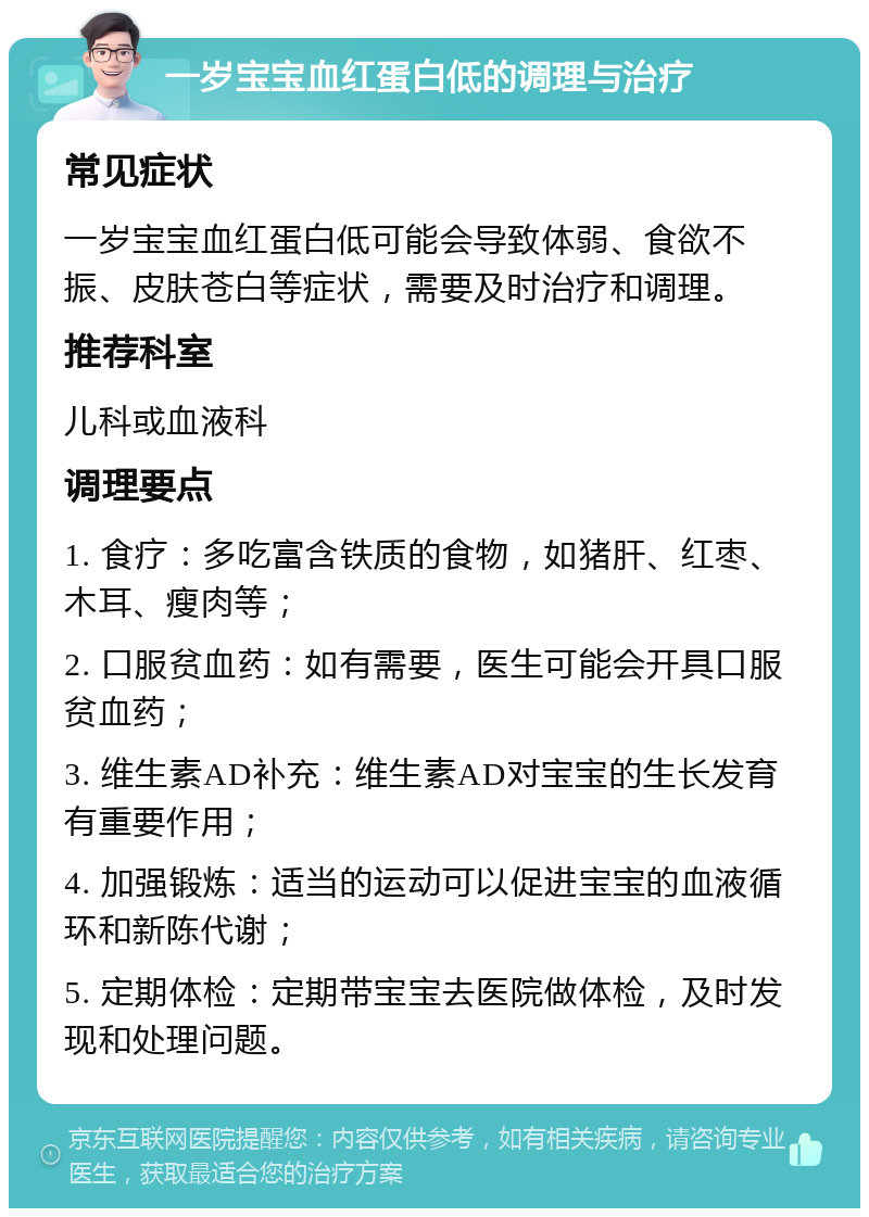 一岁宝宝血红蛋白低的调理与治疗 常见症状 一岁宝宝血红蛋白低可能会导致体弱、食欲不振、皮肤苍白等症状，需要及时治疗和调理。 推荐科室 儿科或血液科 调理要点 1. 食疗：多吃富含铁质的食物，如猪肝、红枣、木耳、瘦肉等； 2. 口服贫血药：如有需要，医生可能会开具口服贫血药； 3. 维生素AD补充：维生素AD对宝宝的生长发育有重要作用； 4. 加强锻炼：适当的运动可以促进宝宝的血液循环和新陈代谢； 5. 定期体检：定期带宝宝去医院做体检，及时发现和处理问题。