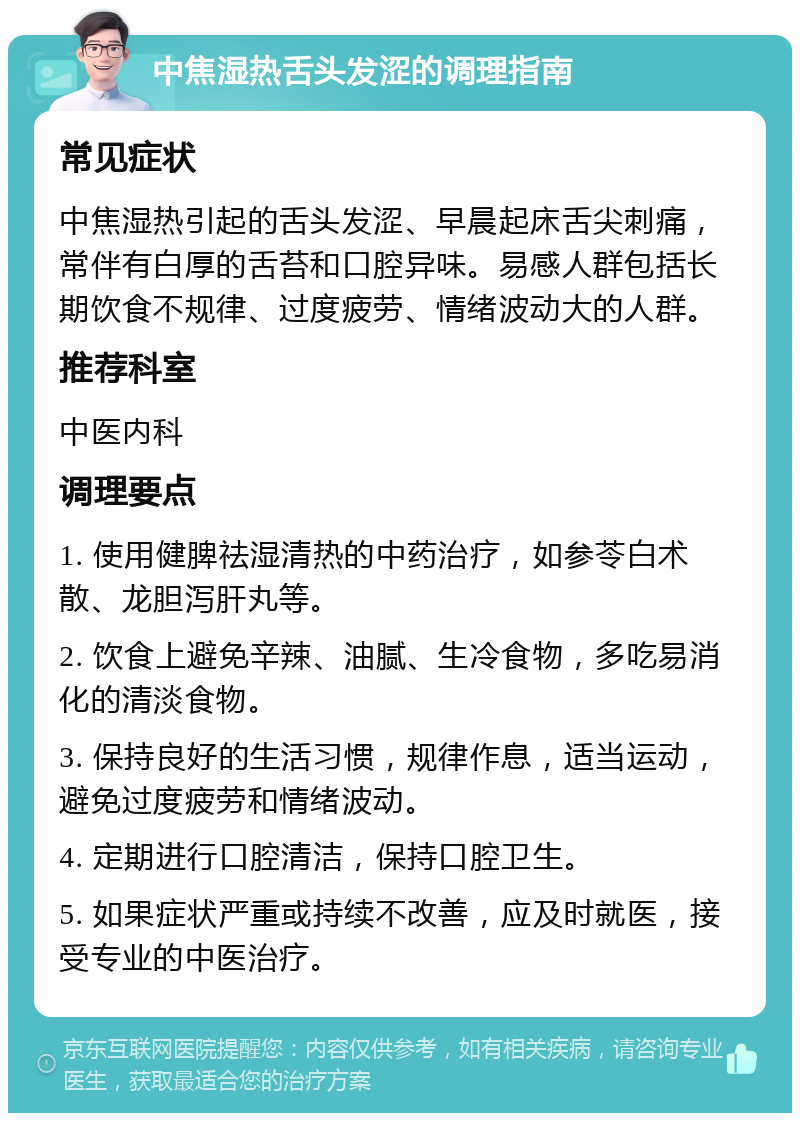 中焦湿热舌头发涩的调理指南 常见症状 中焦湿热引起的舌头发涩、早晨起床舌尖刺痛，常伴有白厚的舌苔和口腔异味。易感人群包括长期饮食不规律、过度疲劳、情绪波动大的人群。 推荐科室 中医内科 调理要点 1. 使用健脾祛湿清热的中药治疗，如参苓白术散、龙胆泻肝丸等。 2. 饮食上避免辛辣、油腻、生冷食物，多吃易消化的清淡食物。 3. 保持良好的生活习惯，规律作息，适当运动，避免过度疲劳和情绪波动。 4. 定期进行口腔清洁，保持口腔卫生。 5. 如果症状严重或持续不改善，应及时就医，接受专业的中医治疗。