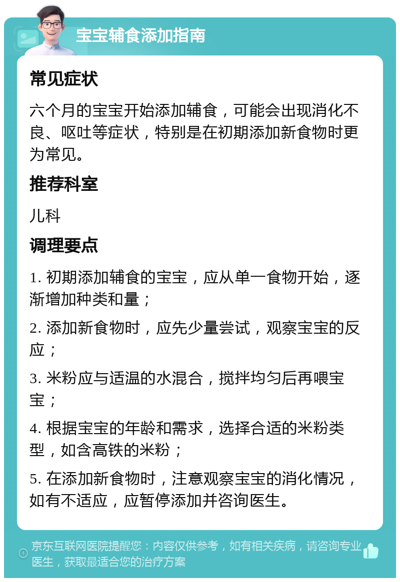 宝宝辅食添加指南 常见症状 六个月的宝宝开始添加辅食，可能会出现消化不良、呕吐等症状，特别是在初期添加新食物时更为常见。 推荐科室 儿科 调理要点 1. 初期添加辅食的宝宝，应从单一食物开始，逐渐增加种类和量； 2. 添加新食物时，应先少量尝试，观察宝宝的反应； 3. 米粉应与适温的水混合，搅拌均匀后再喂宝宝； 4. 根据宝宝的年龄和需求，选择合适的米粉类型，如含高铁的米粉； 5. 在添加新食物时，注意观察宝宝的消化情况，如有不适应，应暂停添加并咨询医生。