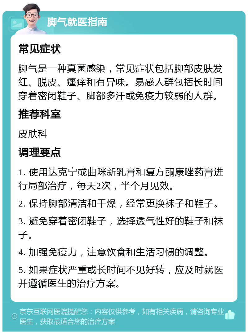 脚气就医指南 常见症状 脚气是一种真菌感染，常见症状包括脚部皮肤发红、脱皮、瘙痒和有异味。易感人群包括长时间穿着密闭鞋子、脚部多汗或免疫力较弱的人群。 推荐科室 皮肤科 调理要点 1. 使用达克宁或曲咪新乳膏和复方酮康唑药膏进行局部治疗，每天2次，半个月见效。 2. 保持脚部清洁和干燥，经常更换袜子和鞋子。 3. 避免穿着密闭鞋子，选择透气性好的鞋子和袜子。 4. 加强免疫力，注意饮食和生活习惯的调整。 5. 如果症状严重或长时间不见好转，应及时就医并遵循医生的治疗方案。