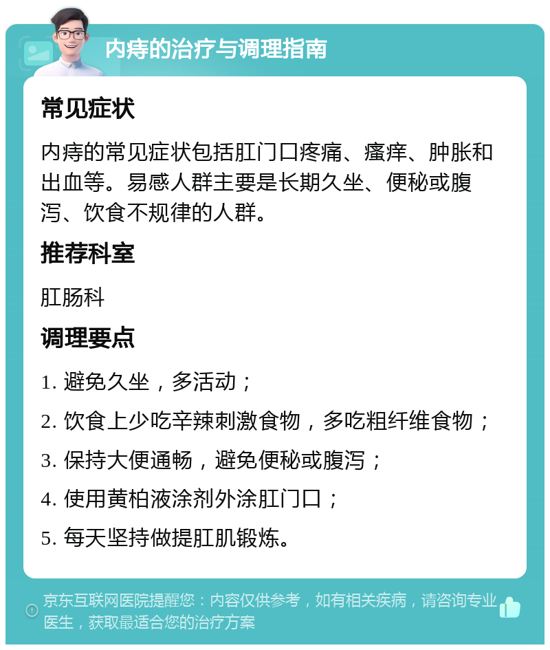 内痔的治疗与调理指南 常见症状 内痔的常见症状包括肛门口疼痛、瘙痒、肿胀和出血等。易感人群主要是长期久坐、便秘或腹泻、饮食不规律的人群。 推荐科室 肛肠科 调理要点 1. 避免久坐，多活动； 2. 饮食上少吃辛辣刺激食物，多吃粗纤维食物； 3. 保持大便通畅，避免便秘或腹泻； 4. 使用黄柏液涂剂外涂肛门口； 5. 每天坚持做提肛肌锻炼。