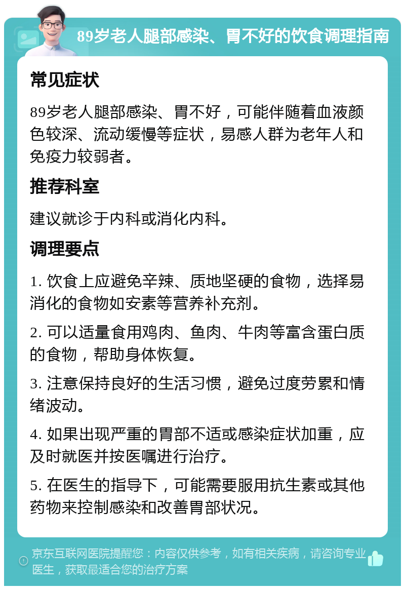 89岁老人腿部感染、胃不好的饮食调理指南 常见症状 89岁老人腿部感染、胃不好，可能伴随着血液颜色较深、流动缓慢等症状，易感人群为老年人和免疫力较弱者。 推荐科室 建议就诊于内科或消化内科。 调理要点 1. 饮食上应避免辛辣、质地坚硬的食物，选择易消化的食物如安素等营养补充剂。 2. 可以适量食用鸡肉、鱼肉、牛肉等富含蛋白质的食物，帮助身体恢复。 3. 注意保持良好的生活习惯，避免过度劳累和情绪波动。 4. 如果出现严重的胃部不适或感染症状加重，应及时就医并按医嘱进行治疗。 5. 在医生的指导下，可能需要服用抗生素或其他药物来控制感染和改善胃部状况。