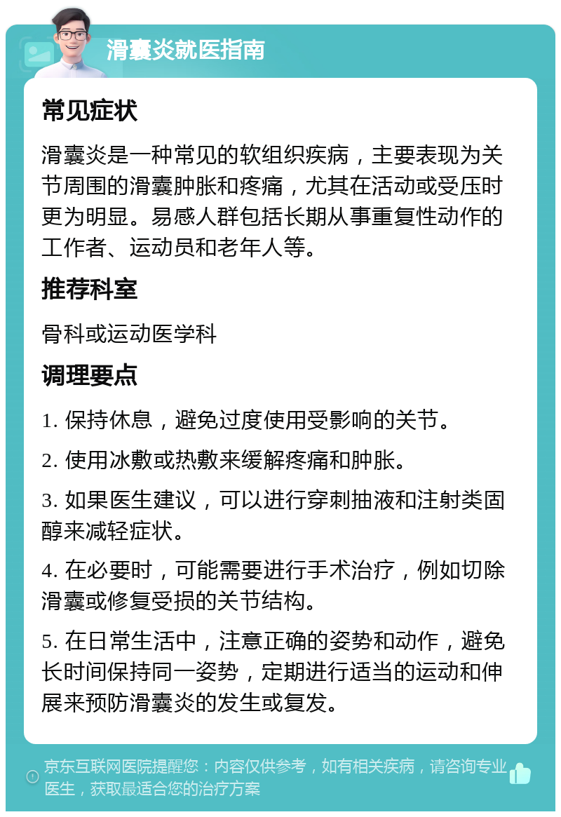 滑囊炎就医指南 常见症状 滑囊炎是一种常见的软组织疾病，主要表现为关节周围的滑囊肿胀和疼痛，尤其在活动或受压时更为明显。易感人群包括长期从事重复性动作的工作者、运动员和老年人等。 推荐科室 骨科或运动医学科 调理要点 1. 保持休息，避免过度使用受影响的关节。 2. 使用冰敷或热敷来缓解疼痛和肿胀。 3. 如果医生建议，可以进行穿刺抽液和注射类固醇来减轻症状。 4. 在必要时，可能需要进行手术治疗，例如切除滑囊或修复受损的关节结构。 5. 在日常生活中，注意正确的姿势和动作，避免长时间保持同一姿势，定期进行适当的运动和伸展来预防滑囊炎的发生或复发。