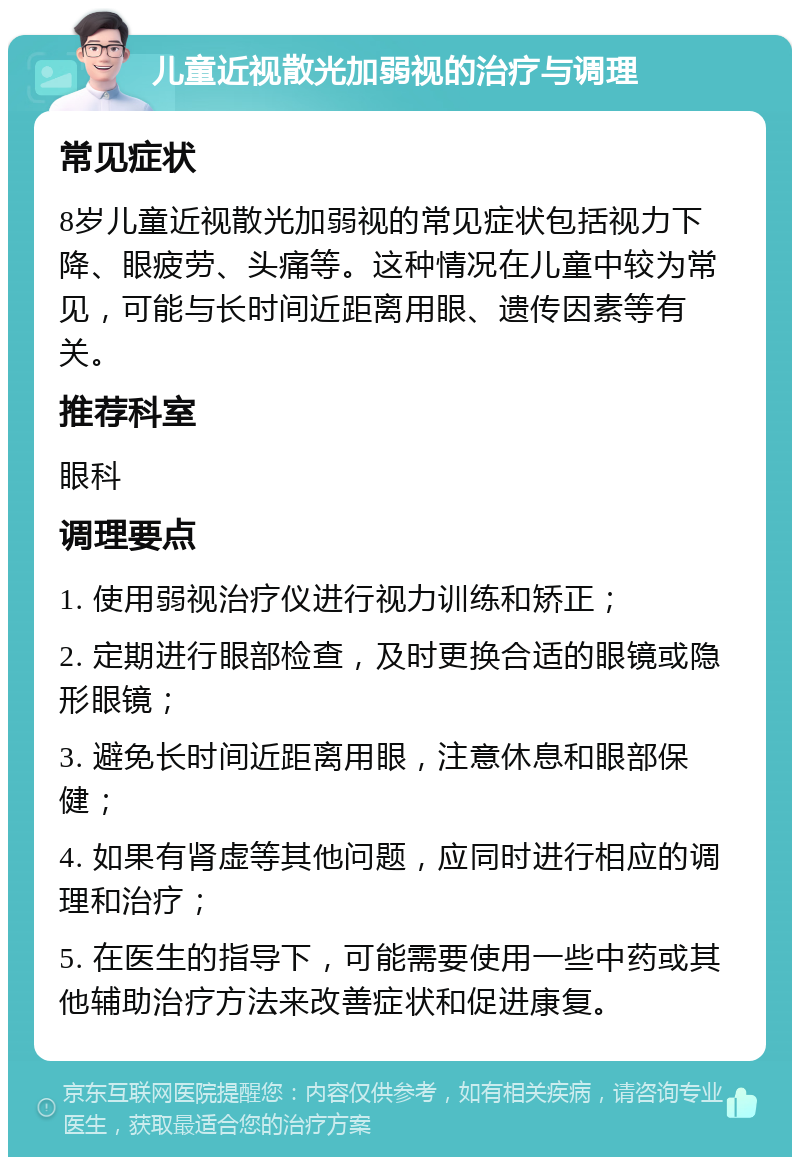 儿童近视散光加弱视的治疗与调理 常见症状 8岁儿童近视散光加弱视的常见症状包括视力下降、眼疲劳、头痛等。这种情况在儿童中较为常见，可能与长时间近距离用眼、遗传因素等有关。 推荐科室 眼科 调理要点 1. 使用弱视治疗仪进行视力训练和矫正； 2. 定期进行眼部检查，及时更换合适的眼镜或隐形眼镜； 3. 避免长时间近距离用眼，注意休息和眼部保健； 4. 如果有肾虚等其他问题，应同时进行相应的调理和治疗； 5. 在医生的指导下，可能需要使用一些中药或其他辅助治疗方法来改善症状和促进康复。