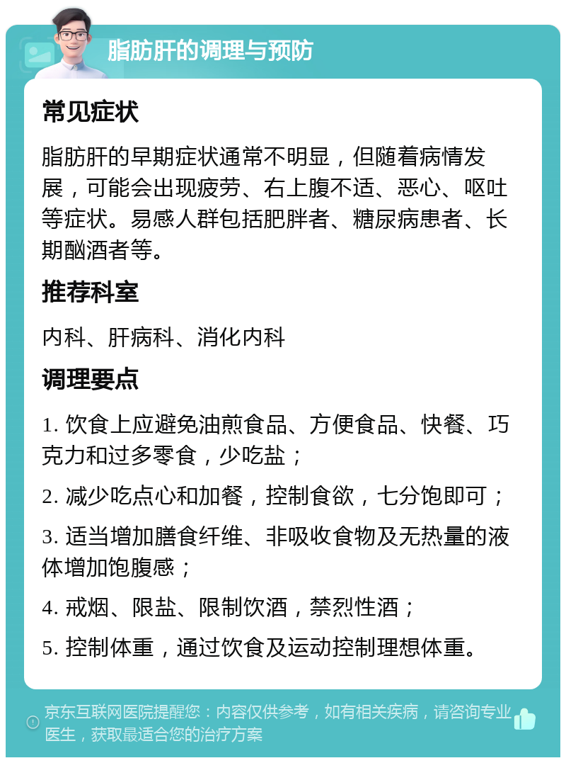 脂肪肝的调理与预防 常见症状 脂肪肝的早期症状通常不明显，但随着病情发展，可能会出现疲劳、右上腹不适、恶心、呕吐等症状。易感人群包括肥胖者、糖尿病患者、长期酗酒者等。 推荐科室 内科、肝病科、消化内科 调理要点 1. 饮食上应避免油煎食品、方便食品、快餐、巧克力和过多零食，少吃盐； 2. 减少吃点心和加餐，控制食欲，七分饱即可； 3. 适当增加膳食纤维、非吸收食物及无热量的液体增加饱腹感； 4. 戒烟、限盐、限制饮酒，禁烈性酒； 5. 控制体重，通过饮食及运动控制理想体重。