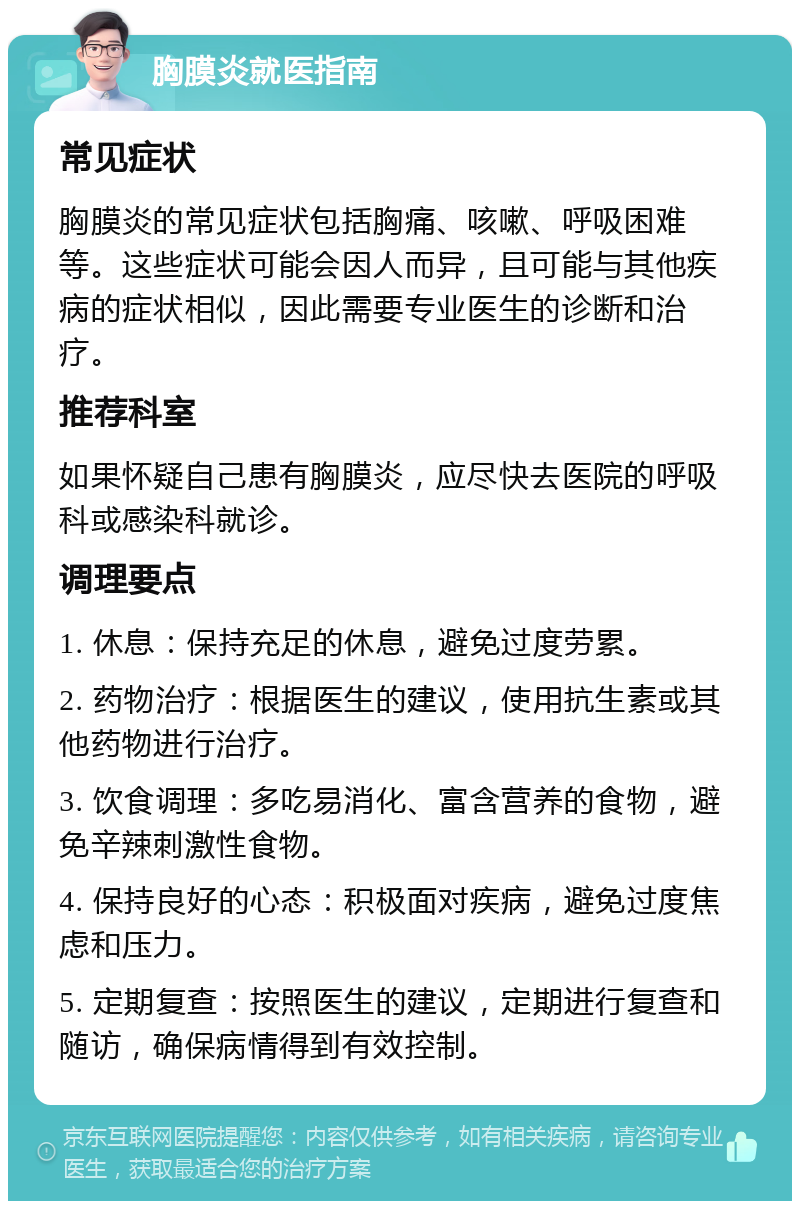 胸膜炎就医指南 常见症状 胸膜炎的常见症状包括胸痛、咳嗽、呼吸困难等。这些症状可能会因人而异，且可能与其他疾病的症状相似，因此需要专业医生的诊断和治疗。 推荐科室 如果怀疑自己患有胸膜炎，应尽快去医院的呼吸科或感染科就诊。 调理要点 1. 休息：保持充足的休息，避免过度劳累。 2. 药物治疗：根据医生的建议，使用抗生素或其他药物进行治疗。 3. 饮食调理：多吃易消化、富含营养的食物，避免辛辣刺激性食物。 4. 保持良好的心态：积极面对疾病，避免过度焦虑和压力。 5. 定期复查：按照医生的建议，定期进行复查和随访，确保病情得到有效控制。