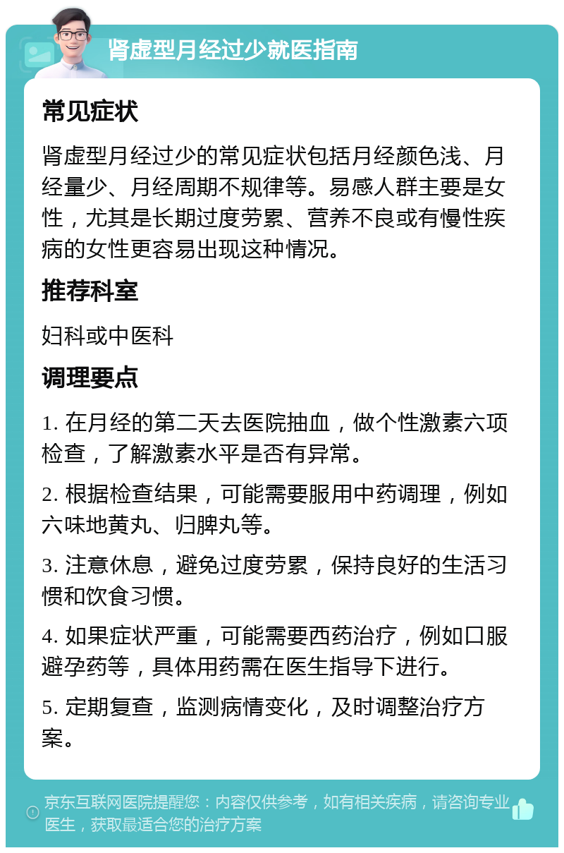 肾虚型月经过少就医指南 常见症状 肾虚型月经过少的常见症状包括月经颜色浅、月经量少、月经周期不规律等。易感人群主要是女性，尤其是长期过度劳累、营养不良或有慢性疾病的女性更容易出现这种情况。 推荐科室 妇科或中医科 调理要点 1. 在月经的第二天去医院抽血，做个性激素六项检查，了解激素水平是否有异常。 2. 根据检查结果，可能需要服用中药调理，例如六味地黄丸、归脾丸等。 3. 注意休息，避免过度劳累，保持良好的生活习惯和饮食习惯。 4. 如果症状严重，可能需要西药治疗，例如口服避孕药等，具体用药需在医生指导下进行。 5. 定期复查，监测病情变化，及时调整治疗方案。