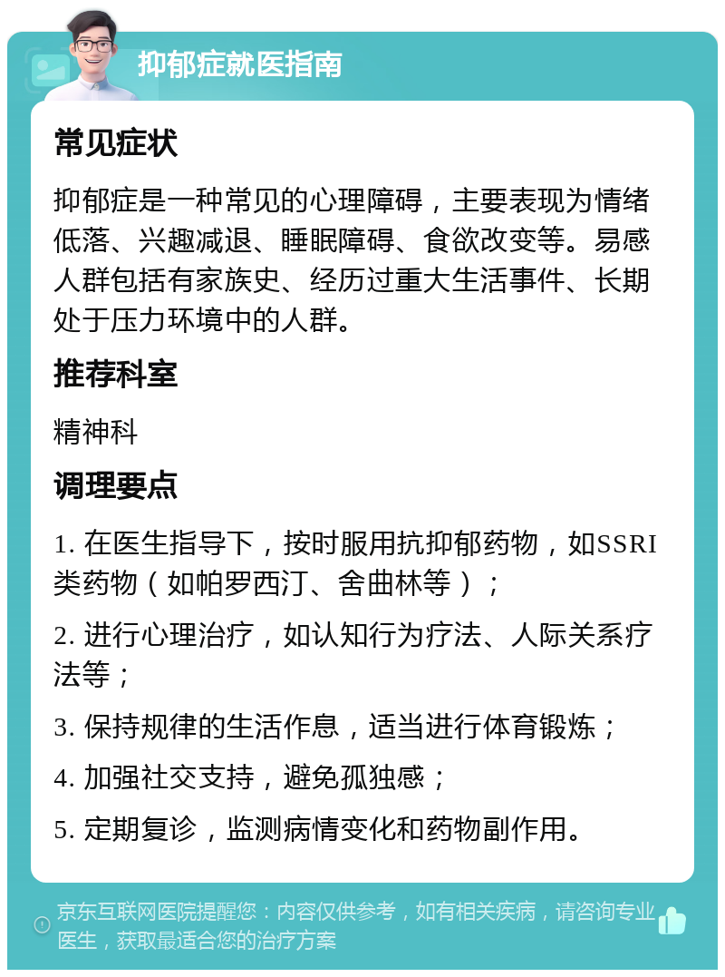 抑郁症就医指南 常见症状 抑郁症是一种常见的心理障碍，主要表现为情绪低落、兴趣减退、睡眠障碍、食欲改变等。易感人群包括有家族史、经历过重大生活事件、长期处于压力环境中的人群。 推荐科室 精神科 调理要点 1. 在医生指导下，按时服用抗抑郁药物，如SSRI类药物（如帕罗西汀、舍曲林等）； 2. 进行心理治疗，如认知行为疗法、人际关系疗法等； 3. 保持规律的生活作息，适当进行体育锻炼； 4. 加强社交支持，避免孤独感； 5. 定期复诊，监测病情变化和药物副作用。