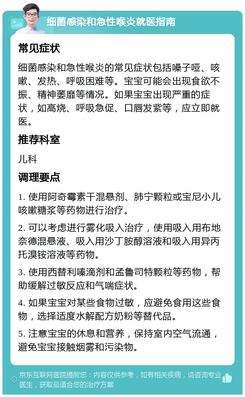 细菌感染和急性喉炎就医指南 常见症状 细菌感染和急性喉炎的常见症状包括嗓子哑、咳嗽、发热、呼吸困难等。宝宝可能会出现食欲不振、精神萎靡等情况。如果宝宝出现严重的症状，如高烧、呼吸急促、口唇发紫等，应立即就医。 推荐科室 儿科 调理要点 1. 使用阿奇霉素干混悬剂、肺宁颗粒或宝尼小儿咳嗽糖浆等药物进行治疗。 2. 可以考虑进行雾化吸入治疗，使用吸入用布地奈德混悬液、吸入用沙丁胺醇溶液和吸入用异丙托溴铵溶液等药物。 3. 使用西替利嗪滴剂和孟鲁司特颗粒等药物，帮助缓解过敏反应和气喘症状。 4. 如果宝宝对某些食物过敏，应避免食用这些食物，选择适度水解配方奶粉等替代品。 5. 注意宝宝的休息和营养，保持室内空气流通，避免宝宝接触烟雾和污染物。