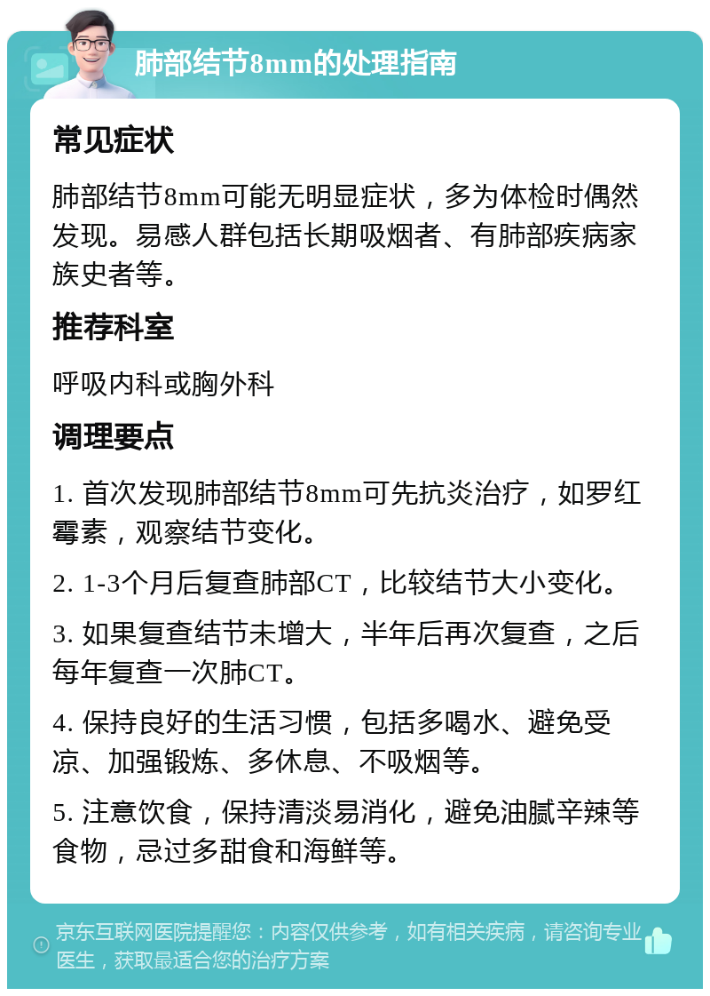 肺部结节8mm的处理指南 常见症状 肺部结节8mm可能无明显症状，多为体检时偶然发现。易感人群包括长期吸烟者、有肺部疾病家族史者等。 推荐科室 呼吸内科或胸外科 调理要点 1. 首次发现肺部结节8mm可先抗炎治疗，如罗红霉素，观察结节变化。 2. 1-3个月后复查肺部CT，比较结节大小变化。 3. 如果复查结节未增大，半年后再次复查，之后每年复查一次肺CT。 4. 保持良好的生活习惯，包括多喝水、避免受凉、加强锻炼、多休息、不吸烟等。 5. 注意饮食，保持清淡易消化，避免油腻辛辣等食物，忌过多甜食和海鲜等。