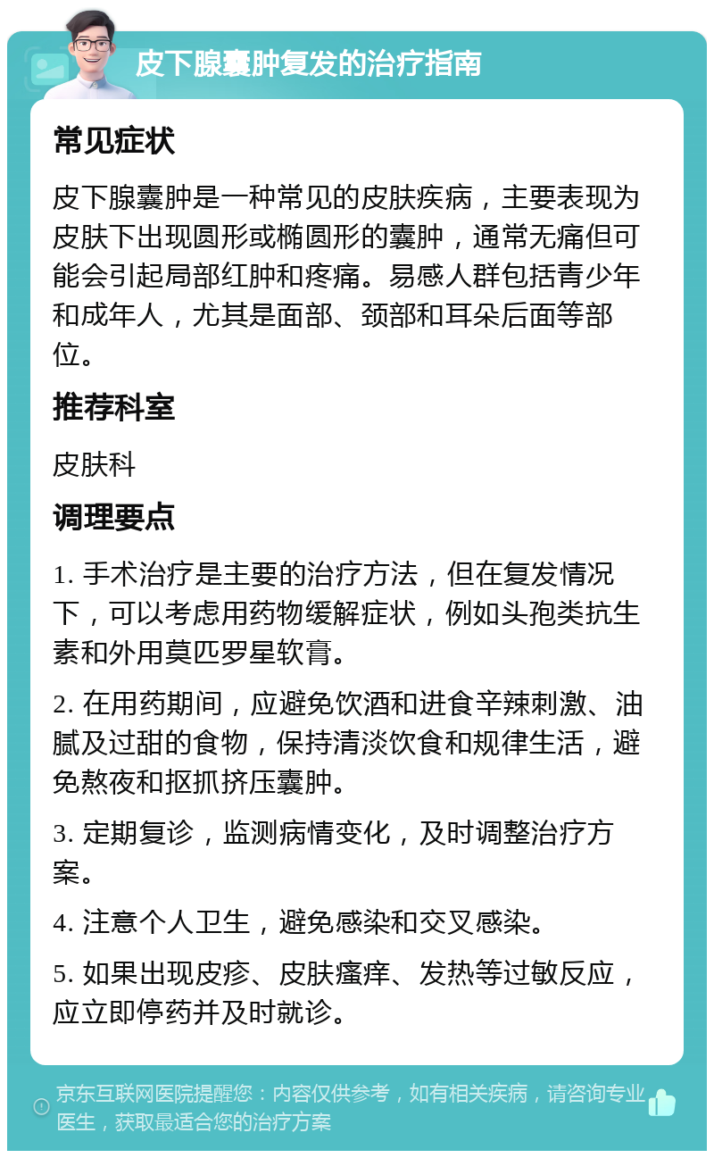 皮下腺囊肿复发的治疗指南 常见症状 皮下腺囊肿是一种常见的皮肤疾病，主要表现为皮肤下出现圆形或椭圆形的囊肿，通常无痛但可能会引起局部红肿和疼痛。易感人群包括青少年和成年人，尤其是面部、颈部和耳朵后面等部位。 推荐科室 皮肤科 调理要点 1. 手术治疗是主要的治疗方法，但在复发情况下，可以考虑用药物缓解症状，例如头孢类抗生素和外用莫匹罗星软膏。 2. 在用药期间，应避免饮酒和进食辛辣刺激、油腻及过甜的食物，保持清淡饮食和规律生活，避免熬夜和抠抓挤压囊肿。 3. 定期复诊，监测病情变化，及时调整治疗方案。 4. 注意个人卫生，避免感染和交叉感染。 5. 如果出现皮疹、皮肤瘙痒、发热等过敏反应，应立即停药并及时就诊。