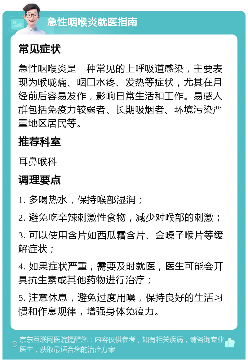 急性咽喉炎就医指南 常见症状 急性咽喉炎是一种常见的上呼吸道感染，主要表现为喉咙痛、咽口水疼、发热等症状，尤其在月经前后容易发作，影响日常生活和工作。易感人群包括免疫力较弱者、长期吸烟者、环境污染严重地区居民等。 推荐科室 耳鼻喉科 调理要点 1. 多喝热水，保持喉部湿润； 2. 避免吃辛辣刺激性食物，减少对喉部的刺激； 3. 可以使用含片如西瓜霜含片、金嗓子喉片等缓解症状； 4. 如果症状严重，需要及时就医，医生可能会开具抗生素或其他药物进行治疗； 5. 注意休息，避免过度用嗓，保持良好的生活习惯和作息规律，增强身体免疫力。