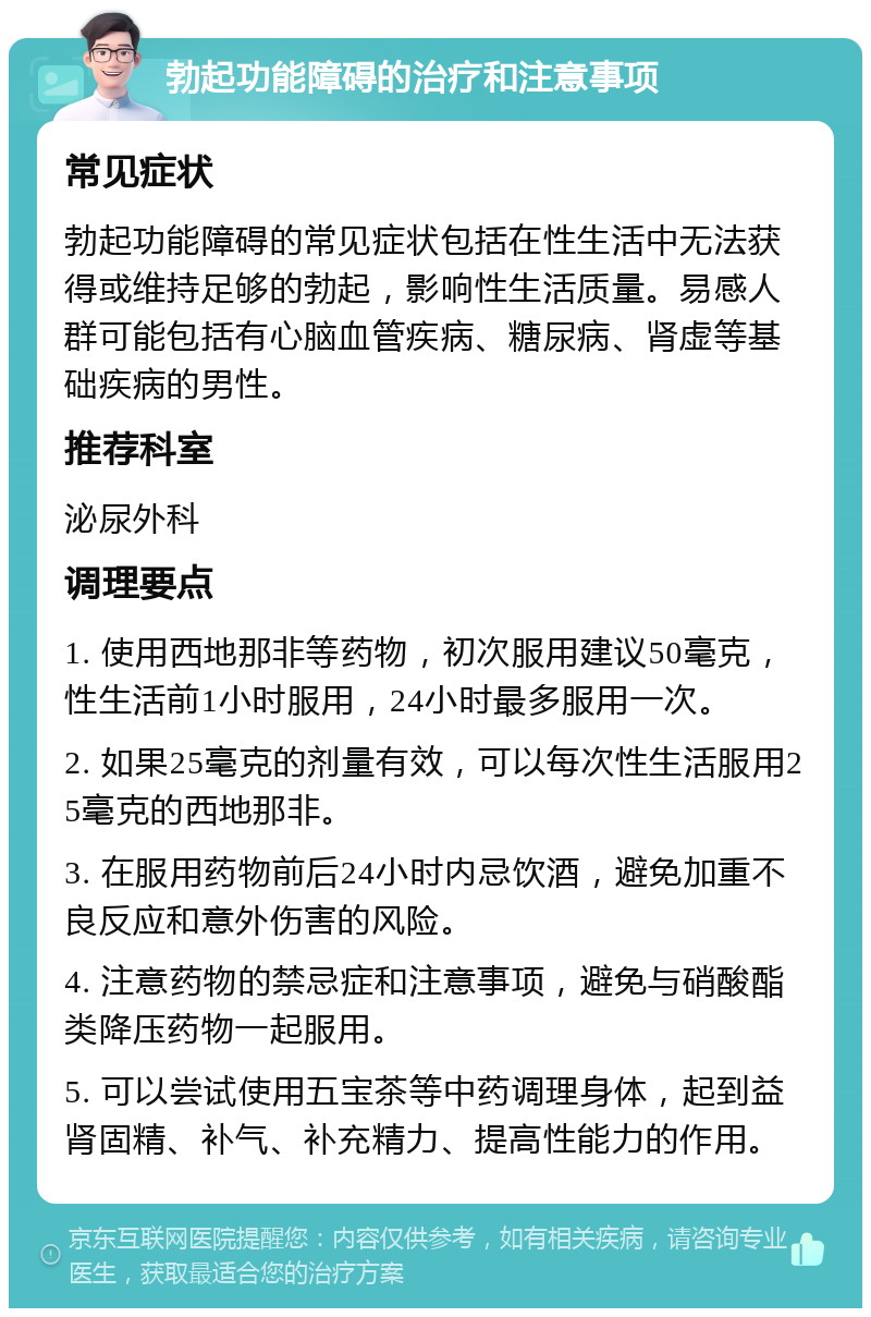 勃起功能障碍的治疗和注意事项 常见症状 勃起功能障碍的常见症状包括在性生活中无法获得或维持足够的勃起，影响性生活质量。易感人群可能包括有心脑血管疾病、糖尿病、肾虚等基础疾病的男性。 推荐科室 泌尿外科 调理要点 1. 使用西地那非等药物，初次服用建议50毫克，性生活前1小时服用，24小时最多服用一次。 2. 如果25毫克的剂量有效，可以每次性生活服用25毫克的西地那非。 3. 在服用药物前后24小时内忌饮酒，避免加重不良反应和意外伤害的风险。 4. 注意药物的禁忌症和注意事项，避免与硝酸酯类降压药物一起服用。 5. 可以尝试使用五宝茶等中药调理身体，起到益肾固精、补气、补充精力、提高性能力的作用。