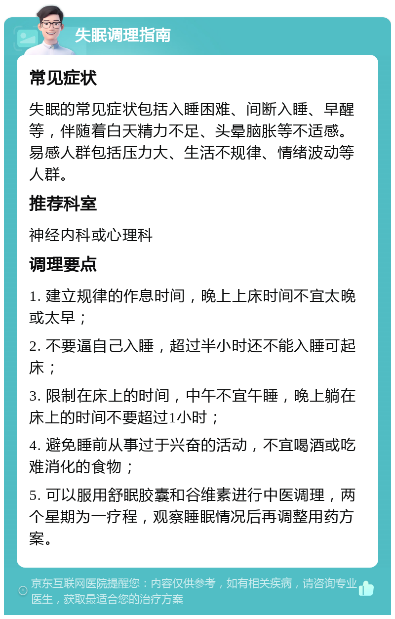 失眠调理指南 常见症状 失眠的常见症状包括入睡困难、间断入睡、早醒等，伴随着白天精力不足、头晕脑胀等不适感。易感人群包括压力大、生活不规律、情绪波动等人群。 推荐科室 神经内科或心理科 调理要点 1. 建立规律的作息时间，晚上上床时间不宜太晚或太早； 2. 不要逼自己入睡，超过半小时还不能入睡可起床； 3. 限制在床上的时间，中午不宜午睡，晚上躺在床上的时间不要超过1小时； 4. 避免睡前从事过于兴奋的活动，不宜喝酒或吃难消化的食物； 5. 可以服用舒眠胶囊和谷维素进行中医调理，两个星期为一疗程，观察睡眠情况后再调整用药方案。