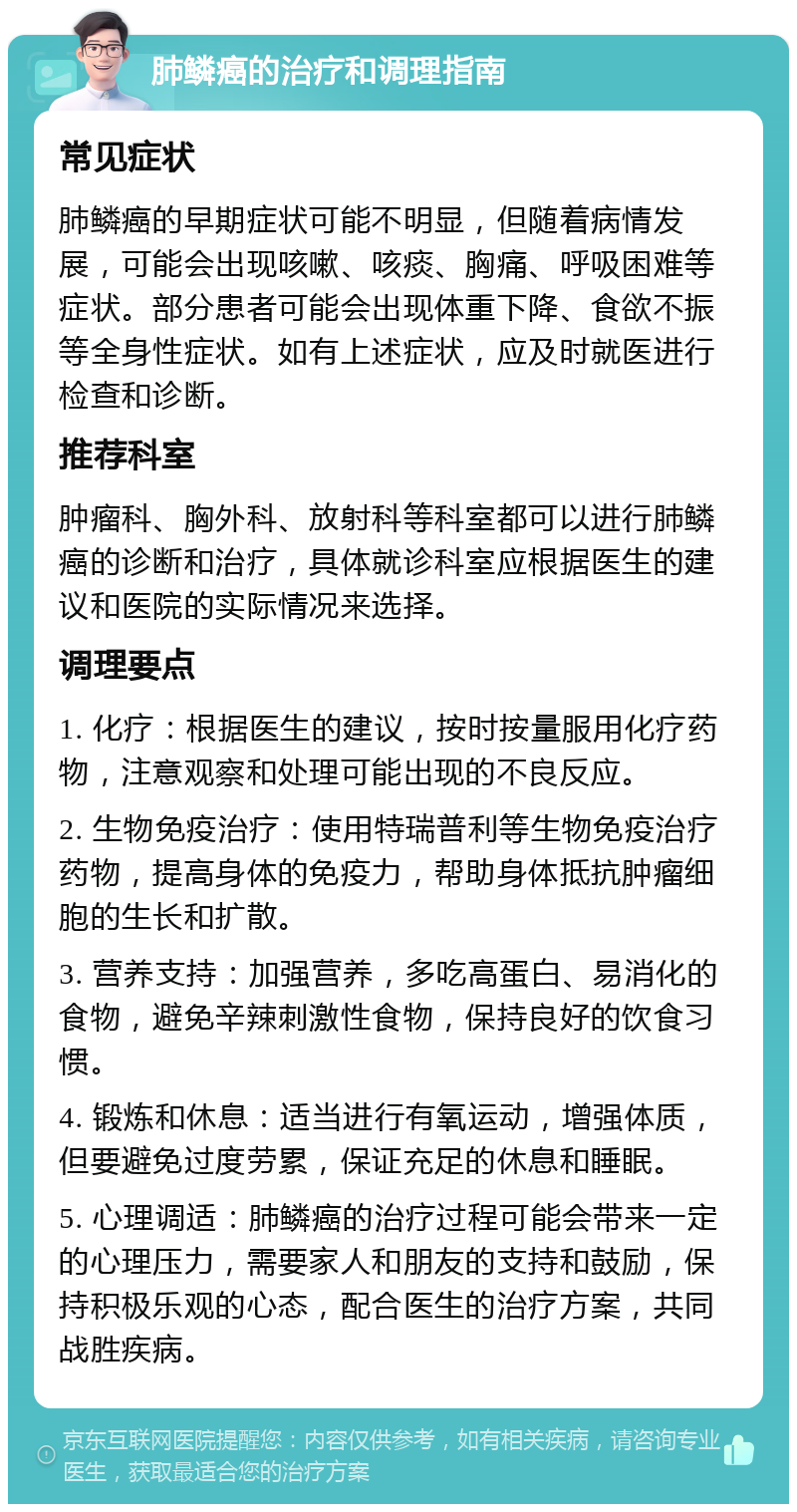 肺鳞癌的治疗和调理指南 常见症状 肺鳞癌的早期症状可能不明显，但随着病情发展，可能会出现咳嗽、咳痰、胸痛、呼吸困难等症状。部分患者可能会出现体重下降、食欲不振等全身性症状。如有上述症状，应及时就医进行检查和诊断。 推荐科室 肿瘤科、胸外科、放射科等科室都可以进行肺鳞癌的诊断和治疗，具体就诊科室应根据医生的建议和医院的实际情况来选择。 调理要点 1. 化疗：根据医生的建议，按时按量服用化疗药物，注意观察和处理可能出现的不良反应。 2. 生物免疫治疗：使用特瑞普利等生物免疫治疗药物，提高身体的免疫力，帮助身体抵抗肿瘤细胞的生长和扩散。 3. 营养支持：加强营养，多吃高蛋白、易消化的食物，避免辛辣刺激性食物，保持良好的饮食习惯。 4. 锻炼和休息：适当进行有氧运动，增强体质，但要避免过度劳累，保证充足的休息和睡眠。 5. 心理调适：肺鳞癌的治疗过程可能会带来一定的心理压力，需要家人和朋友的支持和鼓励，保持积极乐观的心态，配合医生的治疗方案，共同战胜疾病。