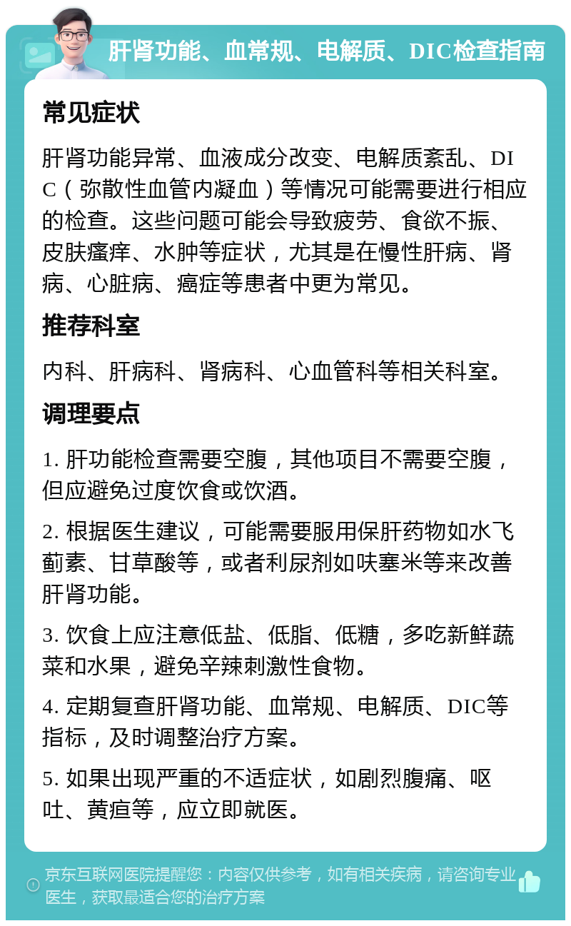 肝肾功能、血常规、电解质、DIC检查指南 常见症状 肝肾功能异常、血液成分改变、电解质紊乱、DIC（弥散性血管内凝血）等情况可能需要进行相应的检查。这些问题可能会导致疲劳、食欲不振、皮肤瘙痒、水肿等症状，尤其是在慢性肝病、肾病、心脏病、癌症等患者中更为常见。 推荐科室 内科、肝病科、肾病科、心血管科等相关科室。 调理要点 1. 肝功能检查需要空腹，其他项目不需要空腹，但应避免过度饮食或饮酒。 2. 根据医生建议，可能需要服用保肝药物如水飞蓟素、甘草酸等，或者利尿剂如呋塞米等来改善肝肾功能。 3. 饮食上应注意低盐、低脂、低糖，多吃新鲜蔬菜和水果，避免辛辣刺激性食物。 4. 定期复查肝肾功能、血常规、电解质、DIC等指标，及时调整治疗方案。 5. 如果出现严重的不适症状，如剧烈腹痛、呕吐、黄疸等，应立即就医。