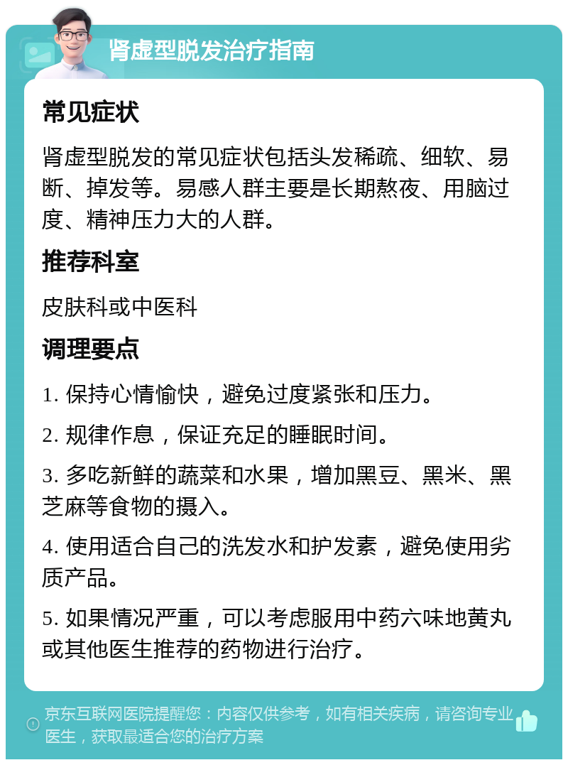 肾虚型脱发治疗指南 常见症状 肾虚型脱发的常见症状包括头发稀疏、细软、易断、掉发等。易感人群主要是长期熬夜、用脑过度、精神压力大的人群。 推荐科室 皮肤科或中医科 调理要点 1. 保持心情愉快，避免过度紧张和压力。 2. 规律作息，保证充足的睡眠时间。 3. 多吃新鲜的蔬菜和水果，增加黑豆、黑米、黑芝麻等食物的摄入。 4. 使用适合自己的洗发水和护发素，避免使用劣质产品。 5. 如果情况严重，可以考虑服用中药六味地黄丸或其他医生推荐的药物进行治疗。