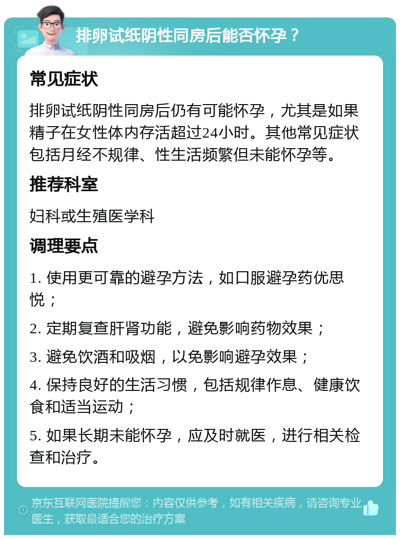 排卵试纸阴性同房后能否怀孕？ 常见症状 排卵试纸阴性同房后仍有可能怀孕，尤其是如果精子在女性体内存活超过24小时。其他常见症状包括月经不规律、性生活频繁但未能怀孕等。 推荐科室 妇科或生殖医学科 调理要点 1. 使用更可靠的避孕方法，如口服避孕药优思悦； 2. 定期复查肝肾功能，避免影响药物效果； 3. 避免饮酒和吸烟，以免影响避孕效果； 4. 保持良好的生活习惯，包括规律作息、健康饮食和适当运动； 5. 如果长期未能怀孕，应及时就医，进行相关检查和治疗。