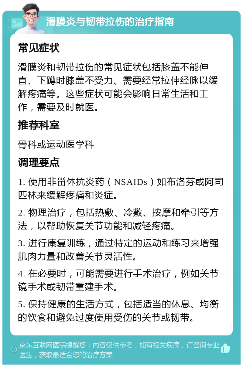 滑膜炎与韧带拉伤的治疗指南 常见症状 滑膜炎和韧带拉伤的常见症状包括膝盖不能伸直、下蹲时膝盖不受力、需要经常拉伸经脉以缓解疼痛等。这些症状可能会影响日常生活和工作，需要及时就医。 推荐科室 骨科或运动医学科 调理要点 1. 使用非甾体抗炎药（NSAIDs）如布洛芬或阿司匹林来缓解疼痛和炎症。 2. 物理治疗，包括热敷、冷敷、按摩和牵引等方法，以帮助恢复关节功能和减轻疼痛。 3. 进行康复训练，通过特定的运动和练习来增强肌肉力量和改善关节灵活性。 4. 在必要时，可能需要进行手术治疗，例如关节镜手术或韧带重建手术。 5. 保持健康的生活方式，包括适当的休息、均衡的饮食和避免过度使用受伤的关节或韧带。