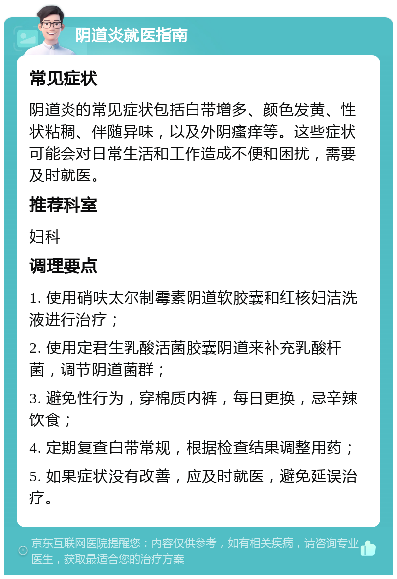 阴道炎就医指南 常见症状 阴道炎的常见症状包括白带增多、颜色发黄、性状粘稠、伴随异味，以及外阴瘙痒等。这些症状可能会对日常生活和工作造成不便和困扰，需要及时就医。 推荐科室 妇科 调理要点 1. 使用硝呋太尔制霉素阴道软胶囊和红核妇洁洗液进行治疗； 2. 使用定君生乳酸活菌胶囊阴道来补充乳酸杆菌，调节阴道菌群； 3. 避免性行为，穿棉质内裤，每日更换，忌辛辣饮食； 4. 定期复查白带常规，根据检查结果调整用药； 5. 如果症状没有改善，应及时就医，避免延误治疗。