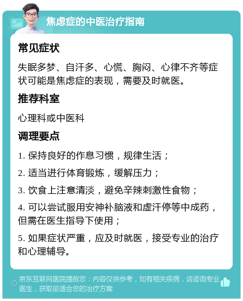 焦虑症的中医治疗指南 常见症状 失眠多梦、自汗多、心慌、胸闷、心律不齐等症状可能是焦虑症的表现，需要及时就医。 推荐科室 心理科或中医科 调理要点 1. 保持良好的作息习惯，规律生活； 2. 适当进行体育锻炼，缓解压力； 3. 饮食上注意清淡，避免辛辣刺激性食物； 4. 可以尝试服用安神补脑液和虚汗停等中成药，但需在医生指导下使用； 5. 如果症状严重，应及时就医，接受专业的治疗和心理辅导。