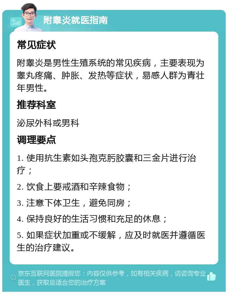 附睾炎就医指南 常见症状 附睾炎是男性生殖系统的常见疾病，主要表现为睾丸疼痛、肿胀、发热等症状，易感人群为青壮年男性。 推荐科室 泌尿外科或男科 调理要点 1. 使用抗生素如头孢克肟胶囊和三金片进行治疗； 2. 饮食上要戒酒和辛辣食物； 3. 注意下体卫生，避免同房； 4. 保持良好的生活习惯和充足的休息； 5. 如果症状加重或不缓解，应及时就医并遵循医生的治疗建议。