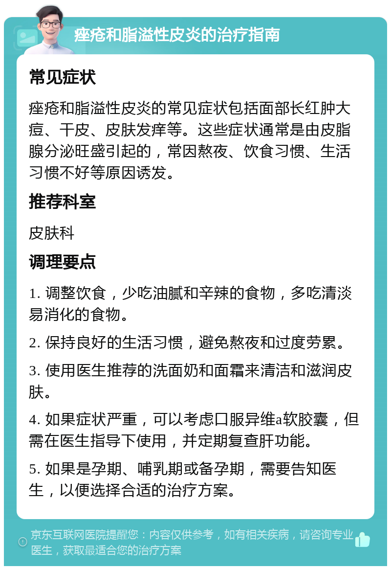 痤疮和脂溢性皮炎的治疗指南 常见症状 痤疮和脂溢性皮炎的常见症状包括面部长红肿大痘、干皮、皮肤发痒等。这些症状通常是由皮脂腺分泌旺盛引起的，常因熬夜、饮食习惯、生活习惯不好等原因诱发。 推荐科室 皮肤科 调理要点 1. 调整饮食，少吃油腻和辛辣的食物，多吃清淡易消化的食物。 2. 保持良好的生活习惯，避免熬夜和过度劳累。 3. 使用医生推荐的洗面奶和面霜来清洁和滋润皮肤。 4. 如果症状严重，可以考虑口服异维a软胶囊，但需在医生指导下使用，并定期复查肝功能。 5. 如果是孕期、哺乳期或备孕期，需要告知医生，以便选择合适的治疗方案。