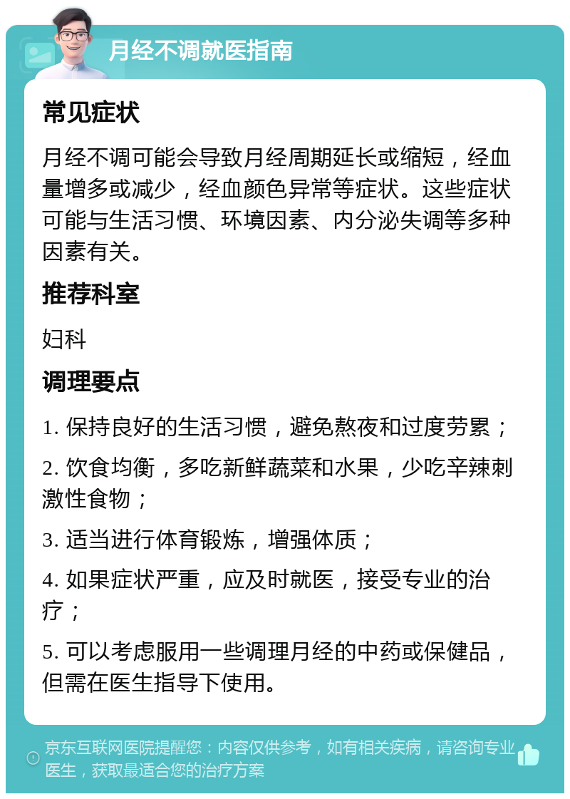 月经不调就医指南 常见症状 月经不调可能会导致月经周期延长或缩短，经血量增多或减少，经血颜色异常等症状。这些症状可能与生活习惯、环境因素、内分泌失调等多种因素有关。 推荐科室 妇科 调理要点 1. 保持良好的生活习惯，避免熬夜和过度劳累； 2. 饮食均衡，多吃新鲜蔬菜和水果，少吃辛辣刺激性食物； 3. 适当进行体育锻炼，增强体质； 4. 如果症状严重，应及时就医，接受专业的治疗； 5. 可以考虑服用一些调理月经的中药或保健品，但需在医生指导下使用。