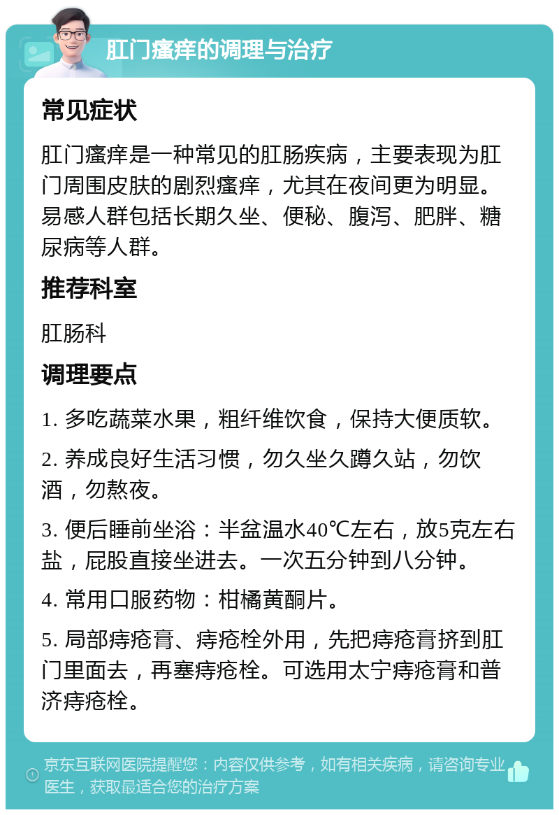 肛门瘙痒的调理与治疗 常见症状 肛门瘙痒是一种常见的肛肠疾病，主要表现为肛门周围皮肤的剧烈瘙痒，尤其在夜间更为明显。易感人群包括长期久坐、便秘、腹泻、肥胖、糖尿病等人群。 推荐科室 肛肠科 调理要点 1. 多吃蔬菜水果，粗纤维饮食，保持大便质软。 2. 养成良好生活习惯，勿久坐久蹲久站，勿饮酒，勿熬夜。 3. 便后睡前坐浴：半盆温水40℃左右，放5克左右盐，屁股直接坐进去。一次五分钟到八分钟。 4. 常用口服药物：柑橘黄酮片。 5. 局部痔疮膏、痔疮栓外用，先把痔疮膏挤到肛门里面去，再塞痔疮栓。可选用太宁痔疮膏和普济痔疮栓。