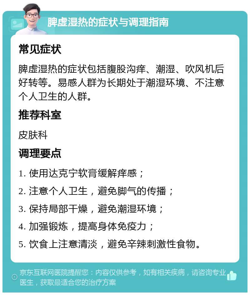 脾虚湿热的症状与调理指南 常见症状 脾虚湿热的症状包括腹股沟痒、潮湿、吹风机后好转等。易感人群为长期处于潮湿环境、不注意个人卫生的人群。 推荐科室 皮肤科 调理要点 1. 使用达克宁软膏缓解痒感； 2. 注意个人卫生，避免脚气的传播； 3. 保持局部干燥，避免潮湿环境； 4. 加强锻炼，提高身体免疫力； 5. 饮食上注意清淡，避免辛辣刺激性食物。