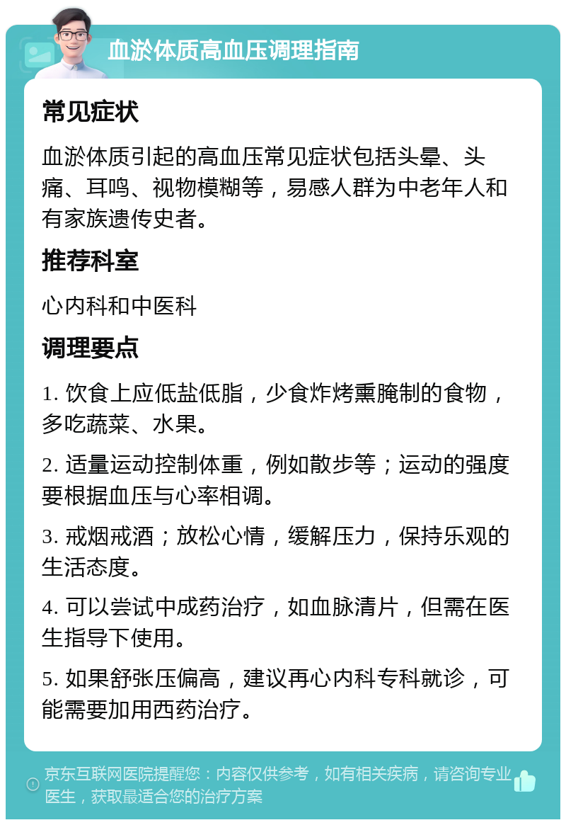 血淤体质高血压调理指南 常见症状 血淤体质引起的高血压常见症状包括头晕、头痛、耳鸣、视物模糊等，易感人群为中老年人和有家族遗传史者。 推荐科室 心内科和中医科 调理要点 1. 饮食上应低盐低脂，少食炸烤熏腌制的食物，多吃蔬菜、水果。 2. 适量运动控制体重，例如散步等；运动的强度要根据血压与心率相调。 3. 戒烟戒酒；放松心情，缓解压力，保持乐观的生活态度。 4. 可以尝试中成药治疗，如血脉清片，但需在医生指导下使用。 5. 如果舒张压偏高，建议再心内科专科就诊，可能需要加用西药治疗。