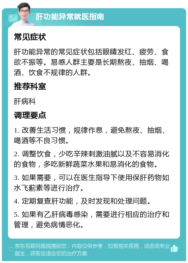 肝功能异常就医指南 常见症状 肝功能异常的常见症状包括眼睛发红、疲劳、食欲不振等。易感人群主要是长期熬夜、抽烟、喝酒、饮食不规律的人群。 推荐科室 肝病科 调理要点 1. 改善生活习惯，规律作息，避免熬夜、抽烟、喝酒等不良习惯。 2. 调整饮食，少吃辛辣刺激油腻以及不容易消化的食物，多吃新鲜蔬菜水果和易消化的食物。 3. 如果需要，可以在医生指导下使用保肝药物如水飞蓟素等进行治疗。 4. 定期复查肝功能，及时发现和处理问题。 5. 如果有乙肝病毒感染，需要进行相应的治疗和管理，避免病情恶化。